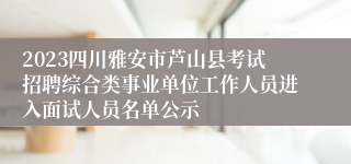 2023四川雅安市芦山县考试招聘综合类事业单位工作人员进入面试人员名单公示