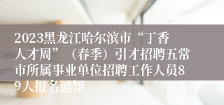 2023黑龙江哈尔滨市“丁香人才周”（春季）引才招聘五常市所属事业单位招聘工作人员89人报名通知