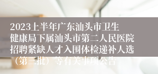 2023上半年广东汕头市卫生健康局下属汕头市第二人民医院招聘紧缺人才入围体检递补人选（第三批）等有关事项公告