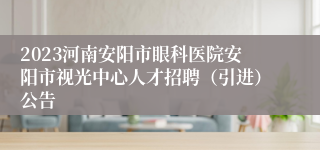 2023河南安阳市眼科医院安阳市视光中心人才招聘（引进）公告