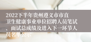 2022下半年贵州遵义市市直卫生健康事业单位招聘人员笔试、面试总成绩及进入下一环节人员名单公示