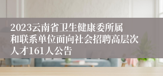 2023云南省卫生健康委所属和联系单位面向社会招聘高层次人才161人公告