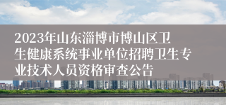2023年山东淄博市博山区卫生健康系统事业单位招聘卫生专业技术人员资格审查公告
