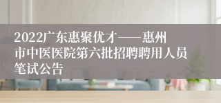 2022广东惠聚优才――惠州市中医医院第六批招聘聘用人员笔试公告