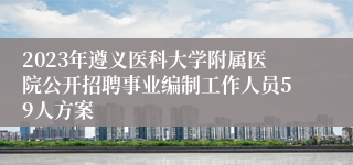 2023年遵义医科大学附属医院公开招聘事业编制工作人员59人方案