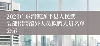 2023广东河源连平县人民武装部招聘编外人员拟聘人员名单公示