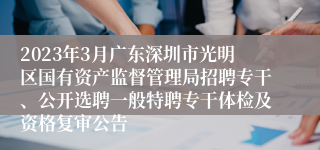 2023年3月广东深圳市光明区国有资产监督管理局招聘专干、公开选聘一般特聘专干体检及资格复审公告