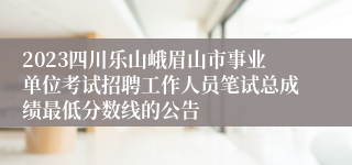 2023四川乐山峨眉山市事业单位考试招聘工作人员笔试总成绩最低分数线的公告