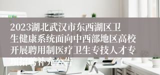 2023湖北武汉市东西湖区卫生健康系统面向中西部地区高校开展聘用制医疗卫生专技人才专项招聘补充公告