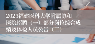 2023福建医科大学附属协和医院招聘（一）部分岗位综合成绩及体检人员公告（三）