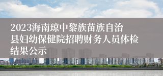 2023海南琼中黎族苗族自治县妇幼保健院招聘财务人员体检结果公示