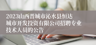 2023山西晋城市沁水县恒达城市开发投资有限公司招聘专业技术人员的公告
