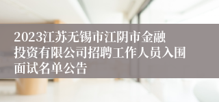 2023江苏无锡市江阴市金融投资有限公司招聘工作人员入围面试名单公告