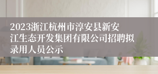 2023浙江杭州市淳安县新安江生态开发集团有限公司招聘拟录用人员公示