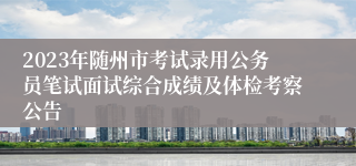 2023年随州市考试录用公务员笔试面试综合成绩及体检考察公告