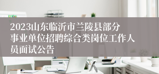 2023山东临沂市兰陵县部分事业单位招聘综合类岗位工作人员面试公告