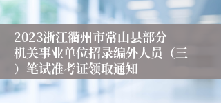 2023浙江衢州市常山县部分机关事业单位招录编外人员（三）笔试准考证领取通知