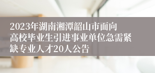 2023年湖南湘潭韶山市面向高校毕业生引进事业单位急需紧缺专业人才20人公告