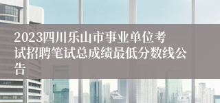 2023四川乐山市事业单位考试招聘笔试总成绩最低分数线公告