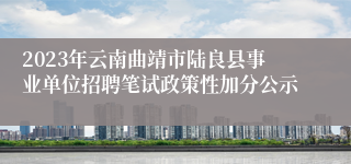 2023年云南曲靖市陆良县事业单位招聘笔试政策性加分公示