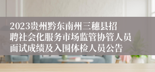 2023贵州黔东南州三穗县招聘社会化服务市场监管协管人员面试成绩及入围体检人员公告