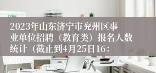 2023年山东济宁市兖州区事业单位招聘（教育类）报名人数统计（截止到4月25日16：00）