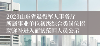 2023山东省退役军人事务厅所属事业单位初级综合类岗位招聘递补进入面试范围人员公示