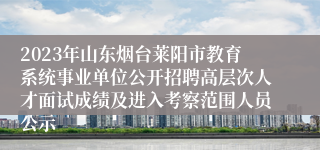 2023年山东烟台莱阳市教育系统事业单位公开招聘高层次人才面试成绩及进入考察范围人员公示 