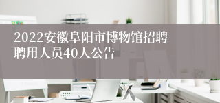 2022安徽阜阳市博物馆招聘聘用人员40人公告