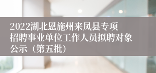 2022湖北恩施州来凤县专项招聘事业单位工作人员拟聘对象公示（第五批）