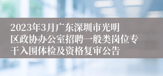 2023年3月广东深圳市光明区政协办公室招聘一般类岗位专干入围体检及资格复审公告