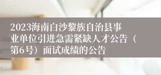 2023海南白沙黎族自治县事业单位引进急需紧缺人才公告（第6号）面试成绩的公告