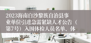 2023海南白沙黎族自治县事业单位引进急需紧缺人才公告（第7号）入围体检人员名单、体检有关事项的公告