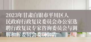 2023年甘肃白银市平川区人民政府行政复议委员会办公室选聘行政复议专家咨询委员会与调解和解委员会委员公告