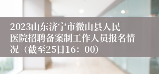 2023山东济宁市微山县人民医院招聘备案制工作人员报名情况（截至25日16：00）