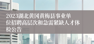 2023湖北黄冈黄梅县事业单位招聘高层次和急需紧缺人才体检公告