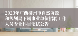 2023年广西柳州市自然资源和规划局下属事业单位招聘工作人员专业科目笔试公告