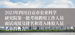 2023年四川自贡市农业科学研究院第一批考核聘用工作人员面试成绩及排名和进入体检人员名单的公告