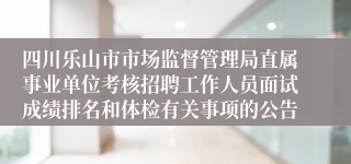 四川乐山市市场监督管理局直属事业单位考核招聘工作人员面试成绩排名和体检有关事项的公告