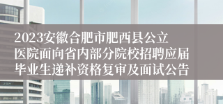 2023安徽合肥市肥西县公立医院面向省内部分院校招聘应届毕业生递补资格复审及面试公告