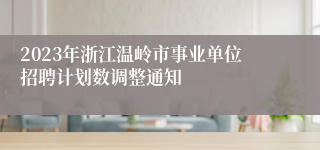 2023年浙江温岭市事业单位招聘计划数调整通知
