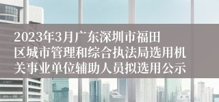 2023年3月广东深圳市福田区城市管理和综合执法局选用机关事业单位辅助人员拟选用公示