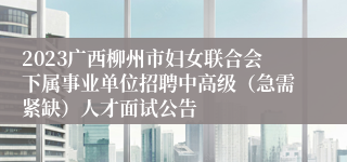 2023广西柳州市妇女联合会下属事业单位招聘中高级（急需紧缺）人才面试公告