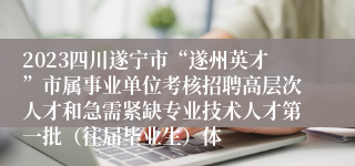 2023四川遂宁市“遂州英才”市属事业单位考核招聘高层次人才和急需紧缺专业技术人才第一批（往届毕业生）体