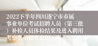 2022下半年四川遂宁市市属事业单位考试招聘人员（第三批）补检人员体检结果及进入聘用考察名单和考察相关事