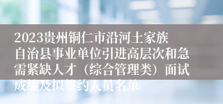 2023贵州铜仁市沿河土家族自治县事业单位引进高层次和急需紧缺人才（综合管理类）面试成绩及拟签约人员名单