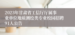 2023年甘肃省工信厅厅属事业单位地质测绘类专业校园招聘91人公告