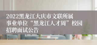 2022黑龙江大庆市文联所属事业单位“黑龙江人才周”校园招聘面试公告