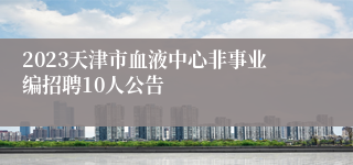 2023天津市血液中心非事业编招聘10人公告