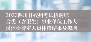 2023四川甘孜州考试招聘综合类（含卫生）事业单位工作人员体检待定人员体检结果及拟聘公告